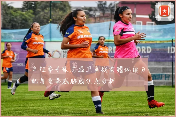 年轻拳手张志磊卫冕战前瞻体能分配与重拳威胁成焦点分析