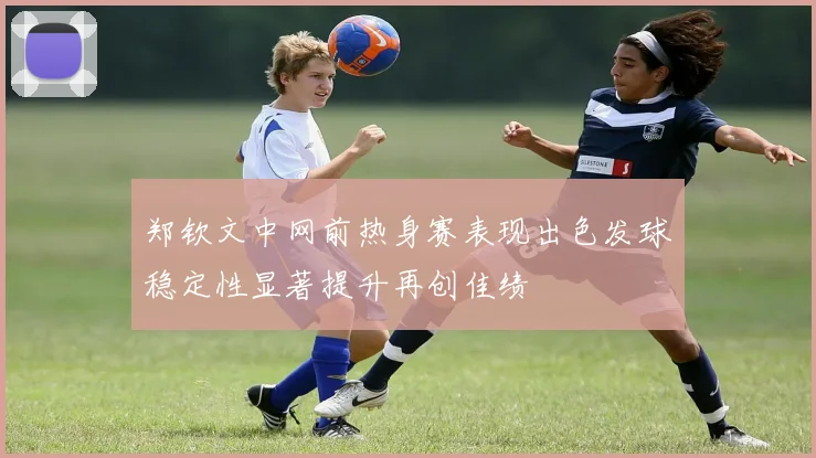 郑钦文中网前热身赛表现出色发球稳定性显著提升再创佳绩