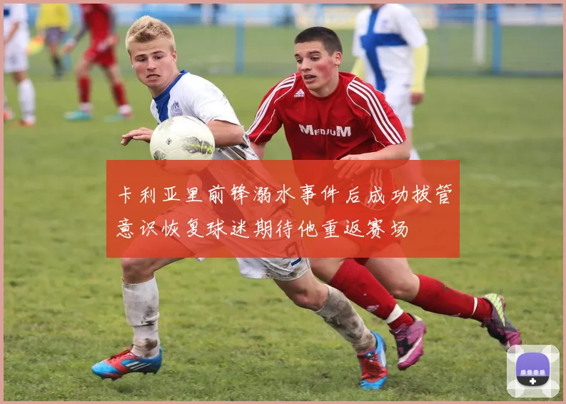 卡利亚里前锋溺水事件后成功拔管意识恢复球迷期待他重返赛场
