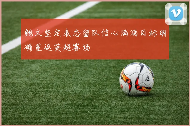 鲍文坚定表态留队信心满满目标明确重返英超赛场
