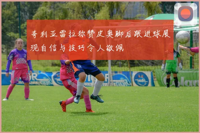 夸利亚雷拉称赞皮奥脚后跟进球展现自信与技巧令人敬佩