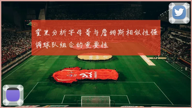 霍里分析字母哥与詹姆斯相似性强调球队组合的重要性