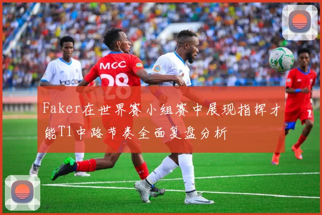 Faker在世界赛小组赛中展现指挥才能T1中路节奏全面复盘分析