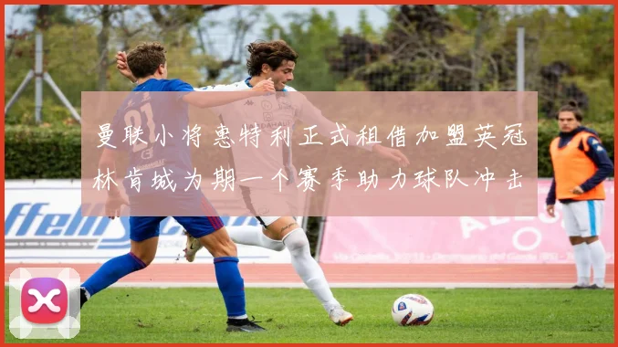 曼联小将惠特利正式租借加盟英冠林肯城为期一个赛季助力球队冲击升级