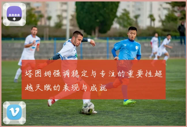 塔图姆强调稳定与专注的重要性超越天赋的表现与成就